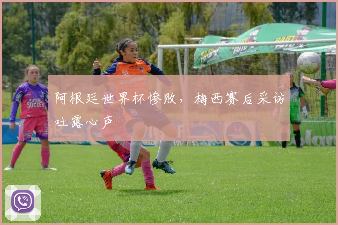阿根廷世界杯惨败，梅西赛后采访吐露心声