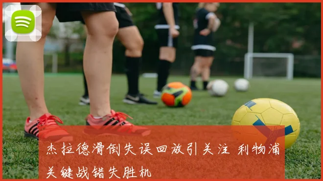 杰拉德滑倒失误回放引关注 利物浦关键战错失胜机