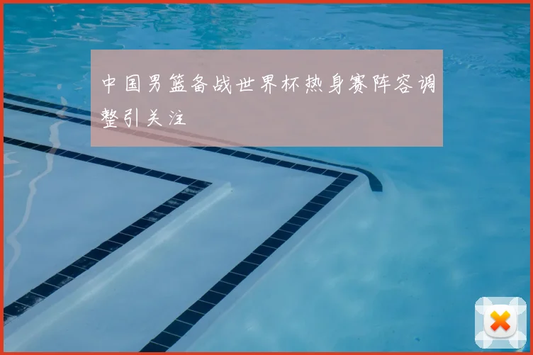 中国男篮备战世界杯热身赛阵容调整引关注