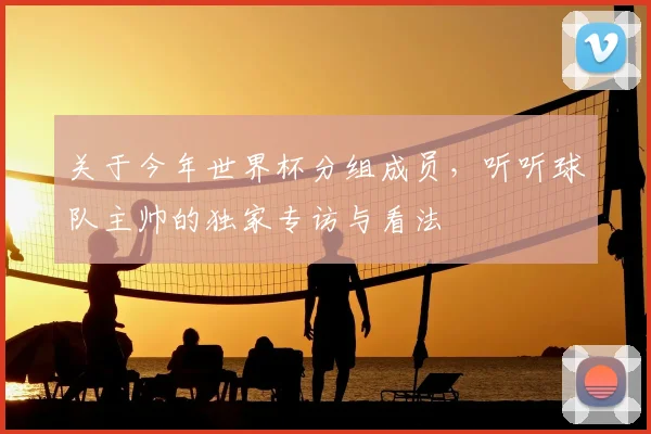 关于今年世界杯分组成员,听听球队主帅的独家专访与看法
