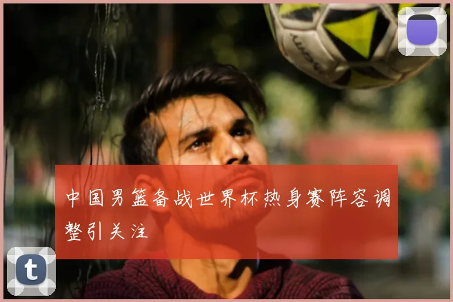 中国男篮备战世界杯热身赛阵容调整引关注
