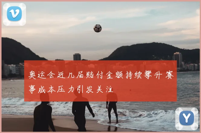 奥运会近几届赔付金额持续攀升 赛事成本压力引发关注