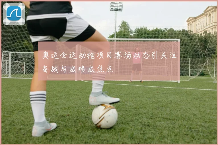 奥运会运动枪项目赛场动态引关注备战与成绩成焦点
