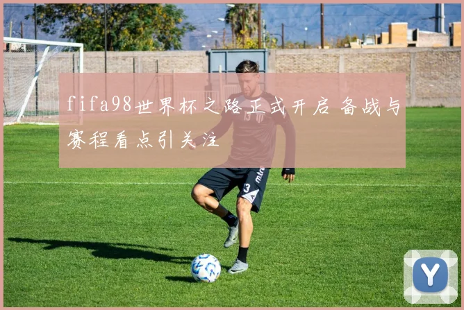 fifa98世界杯之路正式开启 备战与赛程看点引关注