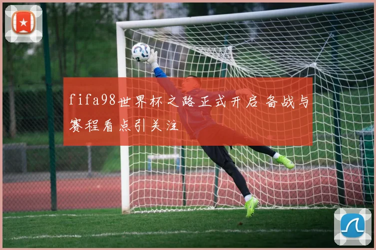 fifa98世界杯之路正式开启 备战与赛程看点引关注