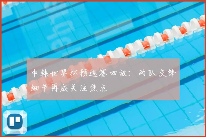 中韩世界杯预选赛回放:两队交锋细节再成关注焦点