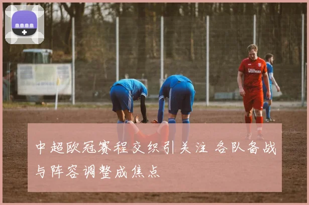 中超欧冠赛程交织引关注 各队备战与阵容调整成焦点