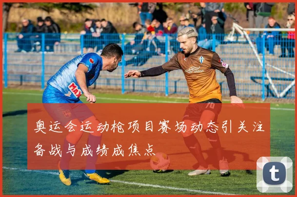 奥运会运动枪项目赛场动态引关注备战与成绩成焦点