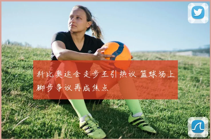 科比奥运会走步王引热议 篮球场上脚步争议再成焦点