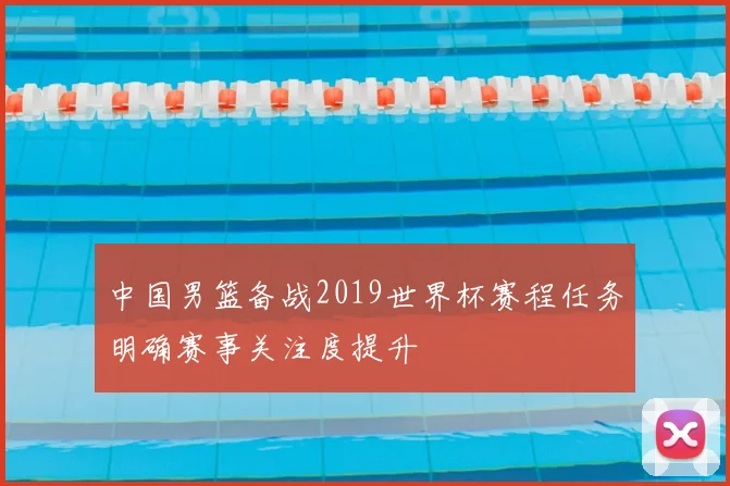 中国男篮备战2019世界杯赛程任务明确赛事关注度提升