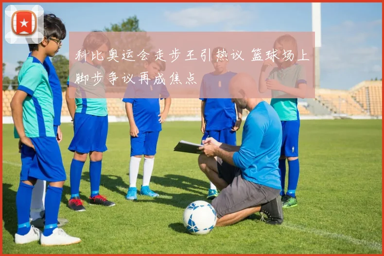 科比奥运会走步王引热议 篮球场上脚步争议再成焦点