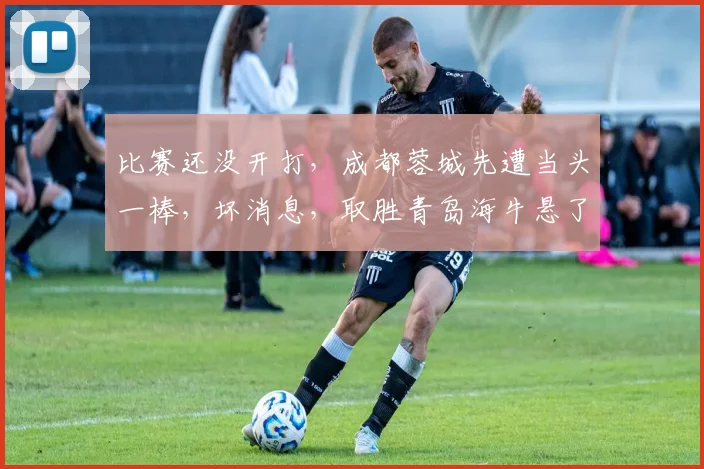 比赛还没开打,成都蓉城先遭当头一棒,坏消息,取胜青岛海牛悬了