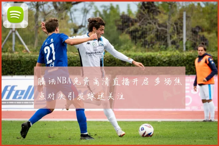 腾讯NBA免费高清直播开启 多场焦点对决引发球迷关注