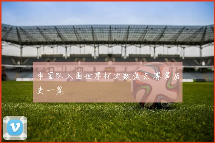 中国队入围世界杯次数盘点 赛事历史一览