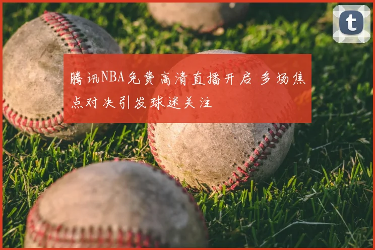 腾讯NBA免费高清直播开启 多场焦点对决引发球迷关注