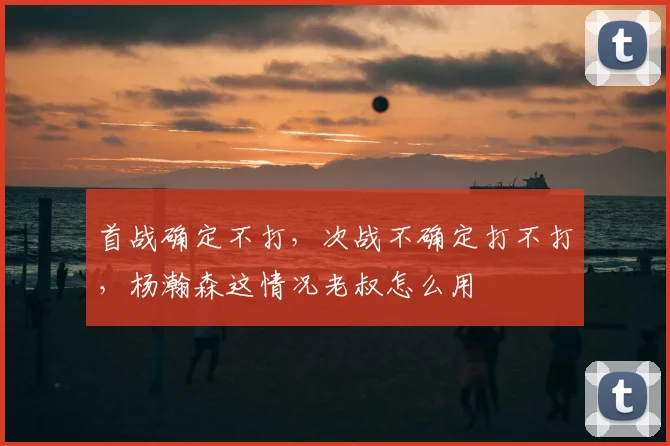 首战确定不打，次战不确定打不打，杨瀚森这情况老叔怎么用