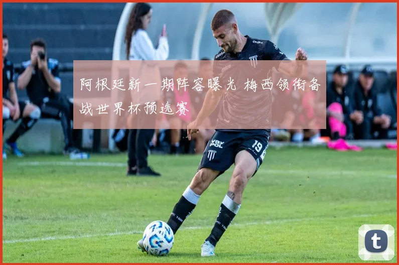阿根廷新一期阵容曝光 梅西领衔备战世界杯预选赛
