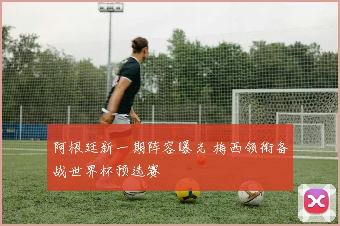 阿根廷新一期阵容曝光 梅西领衔备战世界杯预选赛