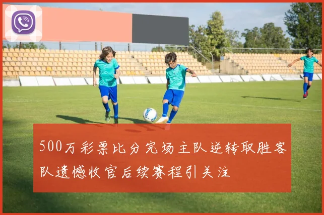 500万彩票比分完场主队逆转取胜客队遗憾收官后续赛程引关注