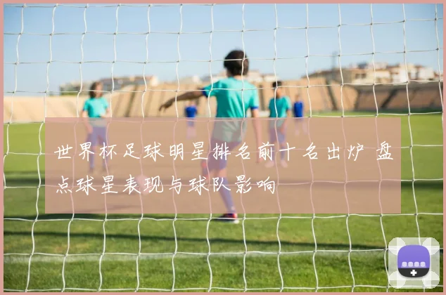 世界杯足球明星排名前十名出炉 盘点球星表现与球队影响