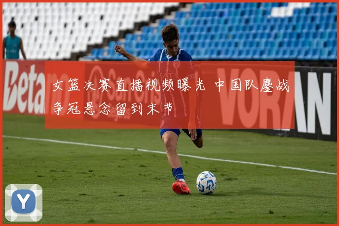 女篮决赛直播视频曝光 中国队鏖战争冠悬念留到末节