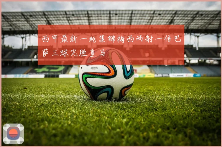 西甲最新一轮集锦梅西两射一传巴萨三球完胜皇马