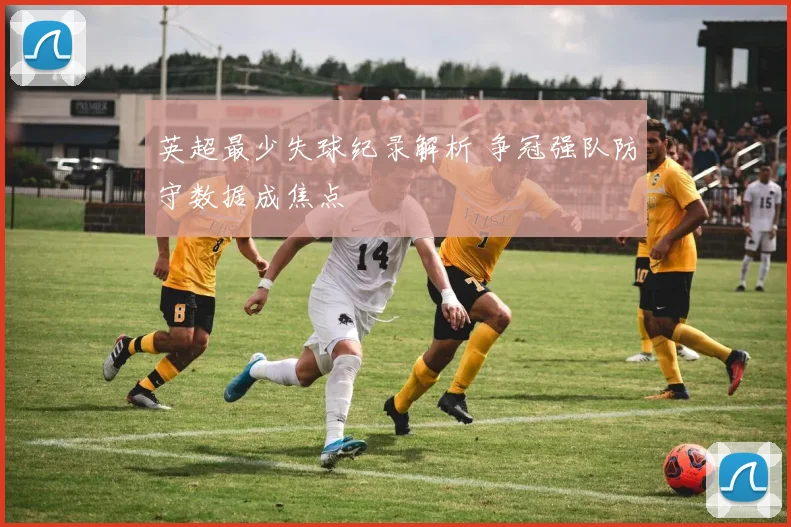 英超最少失球纪录解析 争冠强队防守数据成焦点
