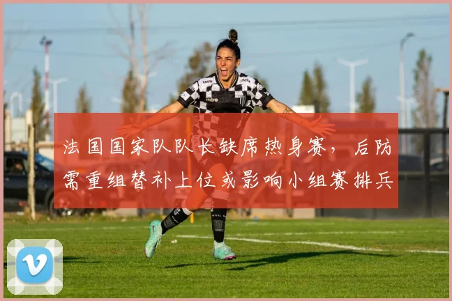 法国国家队队长缺席热身赛，后防需重组替补上位或影响小组赛排兵