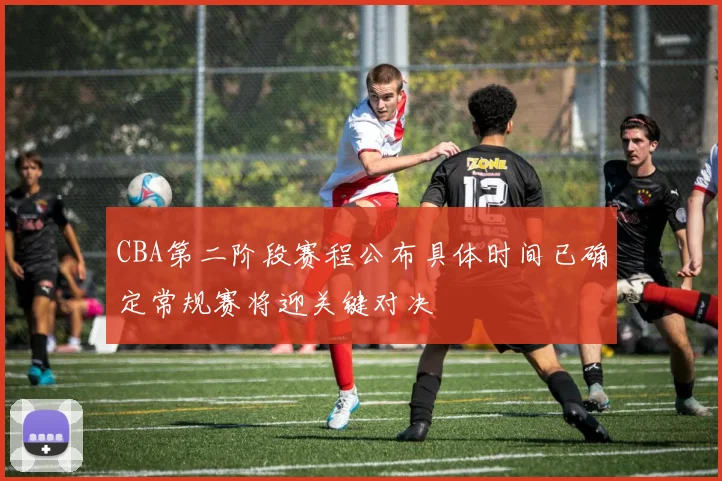 CBA第二阶段赛程公布具体时间已确定常规赛将迎关键对决