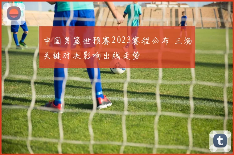 中国男篮世预赛2023赛程公布 三场关键对决影响出线走势