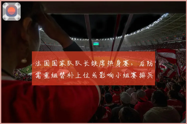 法国国家队队长缺席热身赛，后防需重组替补上位或影响小组赛排兵