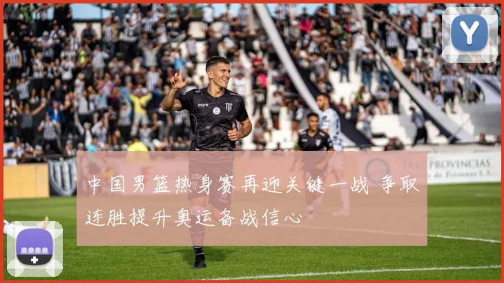 中国男篮热身赛再迎关键一战 争取连胜提升奥运备战信心