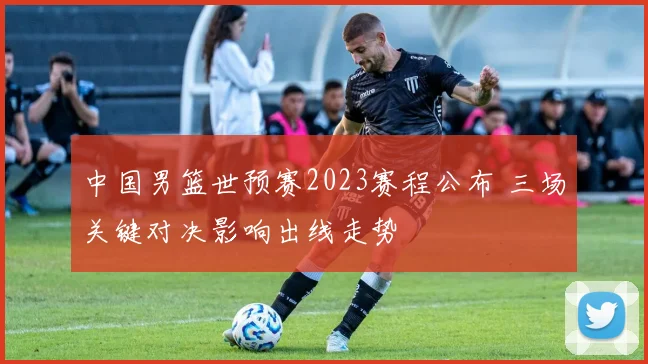 中国男篮世预赛2023赛程公布 三场关键对决影响出线走势