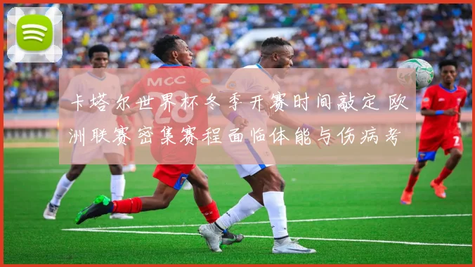 卡塔尔世界杯冬季开赛时间敲定 欧洲联赛密集赛程面临体能与伤病考验