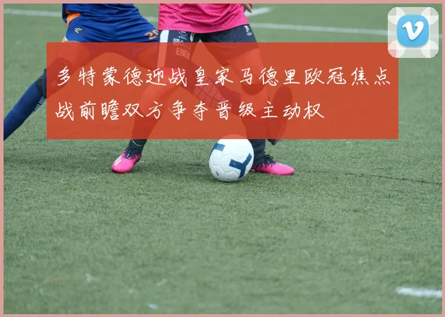 多特蒙德迎战皇家马德里欧冠焦点战前瞻双方争夺晋级主动权