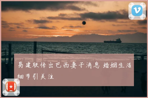 易建联传出巴西妻子消息 婚姻生活细节引关注