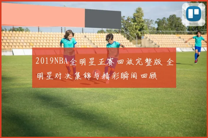 2019NBA全明星正赛回放完整版 全明星对决集锦与精彩瞬间回顾