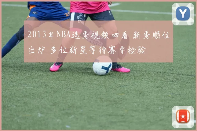 2013年NBA选秀视频回看 新秀顺位出炉 多位新星等待赛季检验