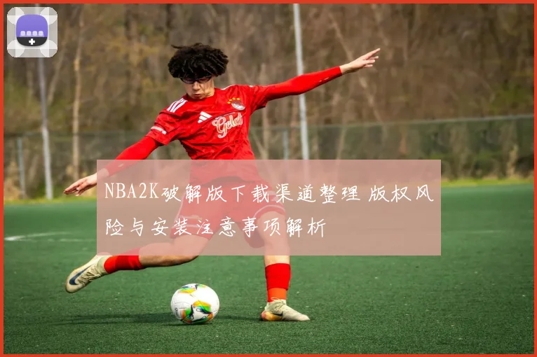 NBA2K破解版下载渠道整理 版权风险与安装注意事项解析