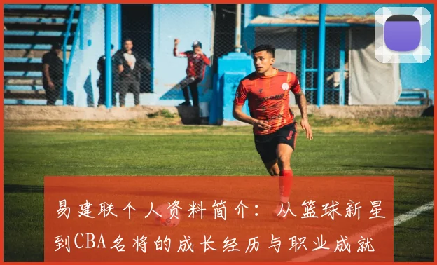 易建联个人资料简介：从篮球新星到CBA名将的成长经历与职业成就