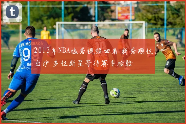 2013年NBA选秀视频回看 新秀顺位出炉 多位新星等待赛季检验