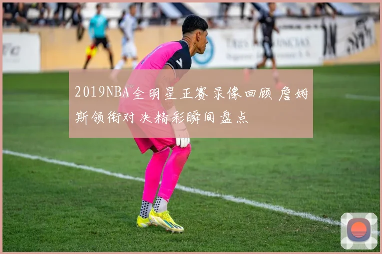 2019NBA全明星正赛录像回顾 詹姆斯领衔对决精彩瞬间盘点