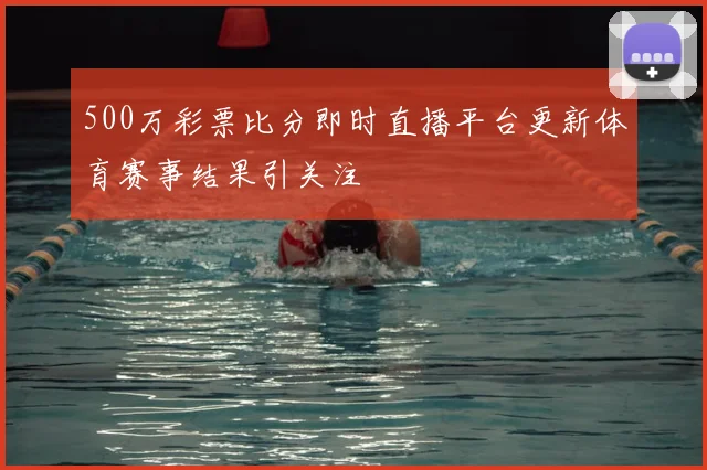 500万彩票比分即时直播平台更新体育赛事结果引关注