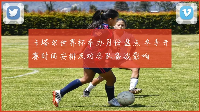 卡塔尔世界杯举办月份盘点 冬季开赛时间安排及对各队备战影响