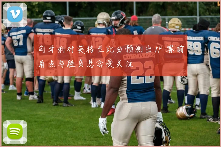匈牙利对英格兰比分预测出炉 赛前看点与胜负悬念受关注