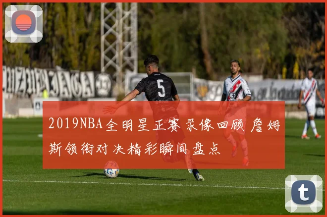 2019NBA全明星正赛录像回顾 詹姆斯领衔对决精彩瞬间盘点