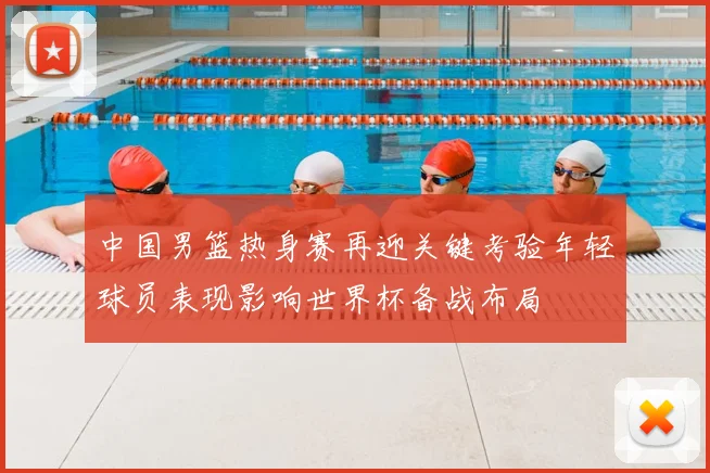 中国男篮热身赛再迎关键考验年轻球员表现影响世界杯备战布局