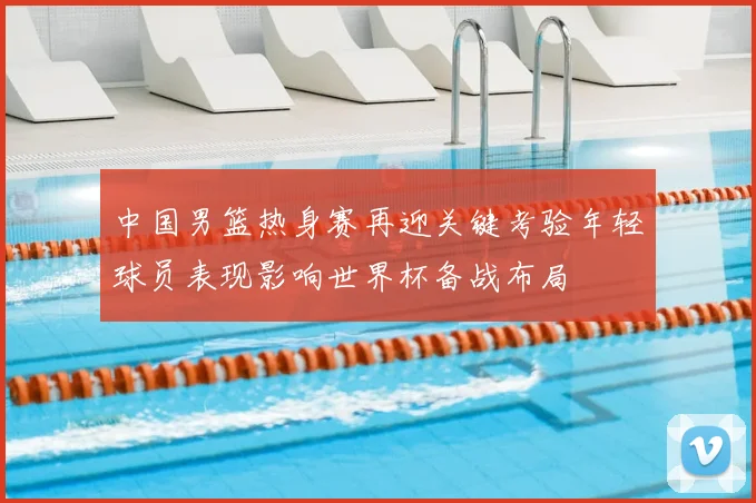 中国男篮热身赛再迎关键考验年轻球员表现影响世界杯备战布局