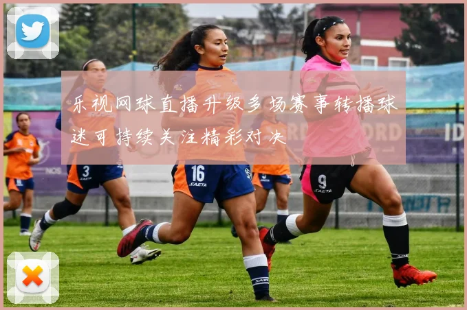 乐视网球直播升级多场赛事转播球迷可持续关注精彩对决