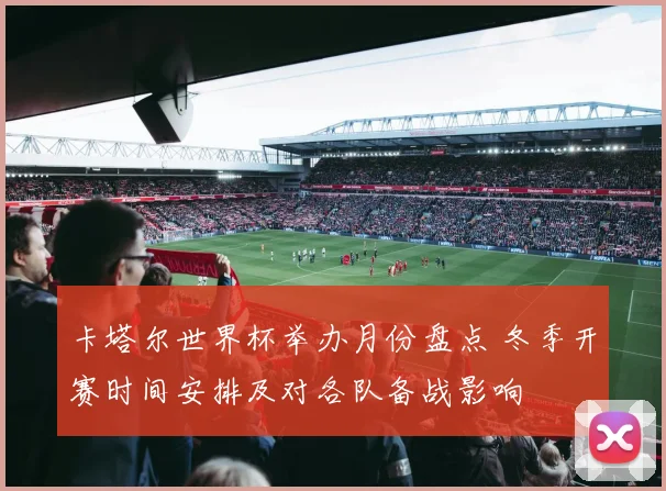 卡塔尔世界杯举办月份盘点 冬季开赛时间安排及对各队备战影响
